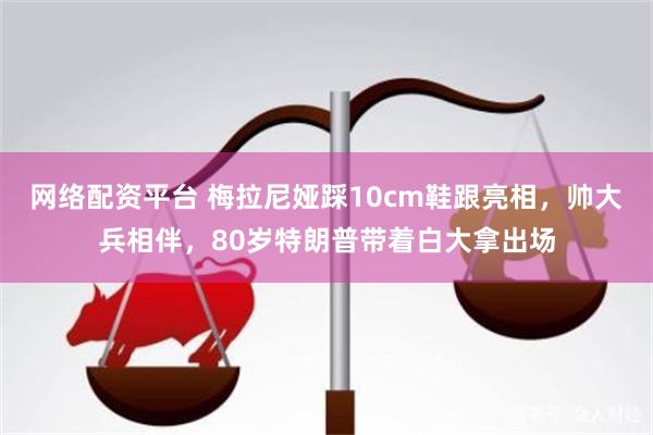 网络配资平台 梅拉尼娅踩10cm鞋跟亮相,帅大兵相伴,80岁特朗普带着白大拿出场