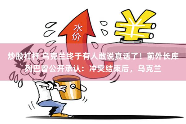 炒股杠杆 乌克兰终于有人敢说真话了！前外长库列巴曾公开承认：冲突结束后，乌克兰