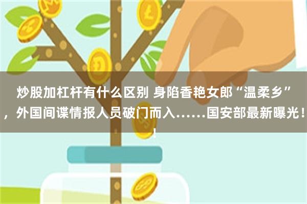 炒股加杠杆有什么区别 身陷香艳女郎“温柔乡”，外国间谍情报人员破门而入……国安部最新曝光！