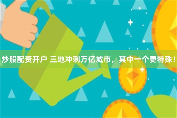 炒股配资开户 三地冲刺万亿城市，其中一个更特殊！