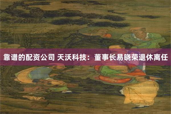 靠谱的配资公司 天沃科技：董事长易晓荣退休离任