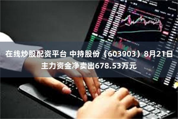 在线炒股配资平台 中持股份（603903）8月21日主力资金净卖出678.53万元