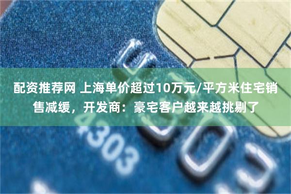 配资推荐网 上海单价超过10万元/平方米住宅销售减缓,开发商:豪宅客户越来越挑剔了