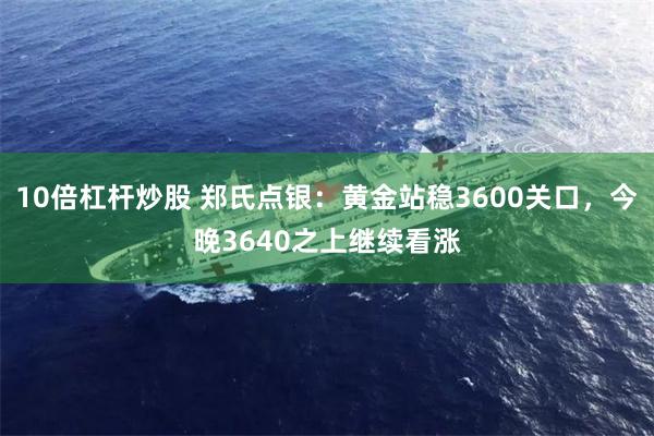 10倍杠杆炒股 郑氏点银：黄金站稳3600关口，今晚3640之上继续看涨