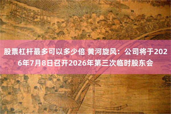 股票杠杆最多可以多少倍 黄河旋风：公司将于2026年7月8日召开2026年第三次临时股东会