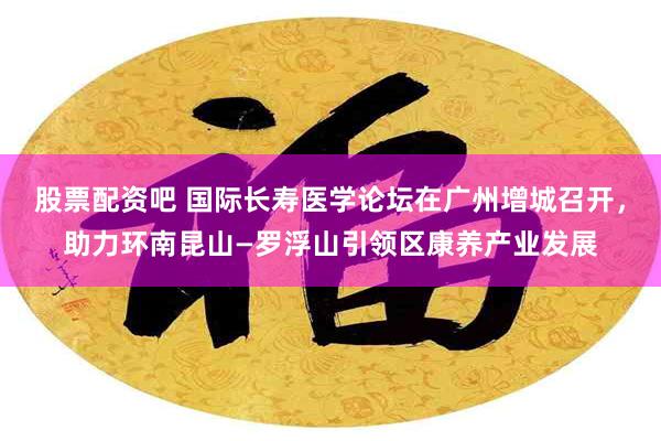 股票配资吧 国际长寿医学论坛在广州增城召开，助力环南昆山—罗浮山引领区康养产业发展