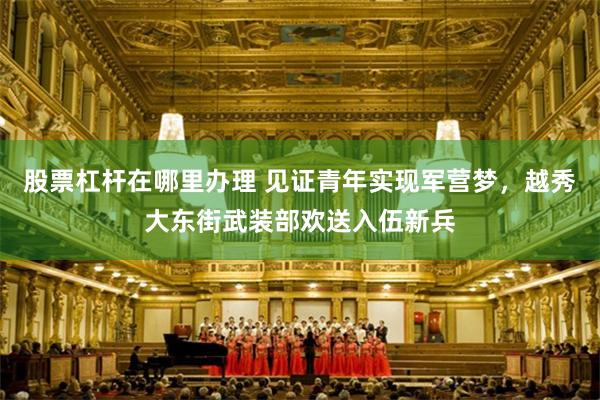股票杠杆在哪里办理 见证青年实现军营梦，越秀大东街武装部欢送入伍新兵