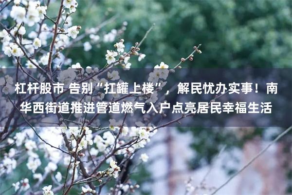 杠杆股市 告别“扛罐上楼”，解民忧办实事！南华西街道推进管道燃气入户点亮居民幸福生活
