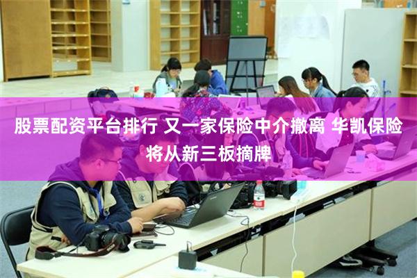股票配资平台排行 又一家保险中介撤离 华凯保险将从新三板摘牌