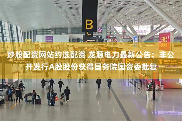 炒股配资网站约选配资 龙源电力最新公告：非公开发行A股股份获得国务院国资委批复