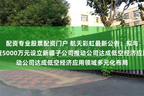 配资专业股票配资门户 航天彩虹最新公告：拟与中天火箭共同出资5000万元设立新疆子公司推动公司达成低空经济应用领域多元化布局