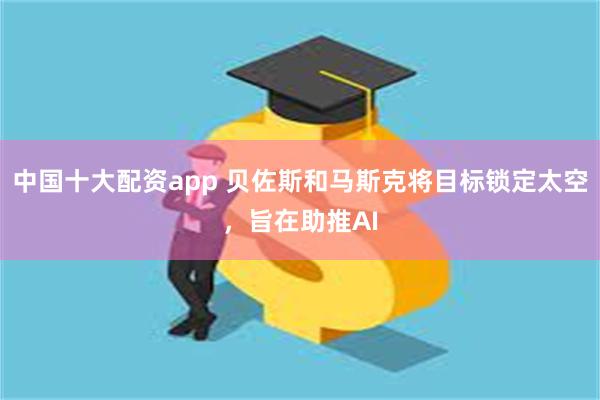 中国十大配资app 贝佐斯和马斯克将目标锁定太空，旨在助推AI