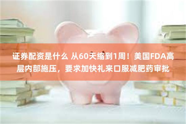 证券配资是什么 从60天缩到1周！美国FDA高层内部施压，要求加快礼来口服减肥药审批