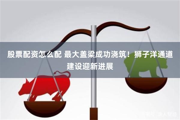 股票配资怎么配 最大盖梁成功浇筑！狮子洋通道建设迎新进展