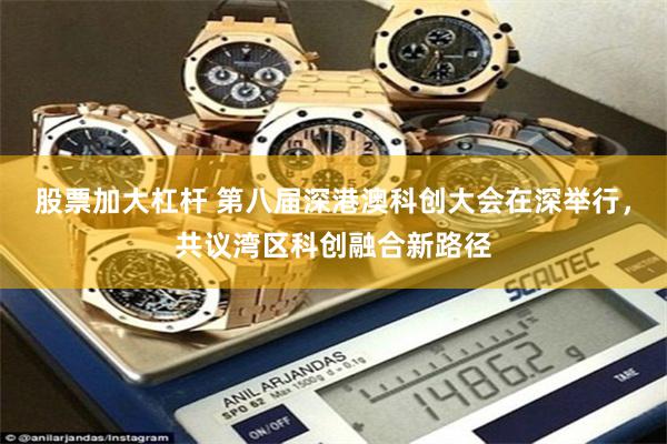 股票加大杠杆 第八届深港澳科创大会在深举行，共议湾区科创融合新路径