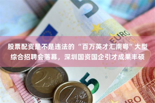 股票配资是不是违法的 “百万英才汇南粤”大型综合招聘会落幕，深圳国资国企引才成果丰硕