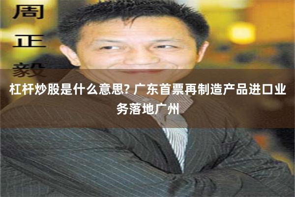 杠杆炒股是什么意思? 广东首票再制造产品进口业务落地广州