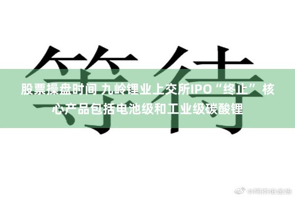 股票操盘时间 九岭锂业上交所IPO“终止” 核心产品包括电池级和工业级碳酸锂