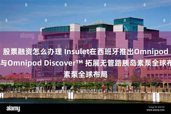 股票融资怎么办理 Insulet在西班牙推出Omnipod® 5与Omnipod Discover™ 拓展无管路胰岛素泵全球布局