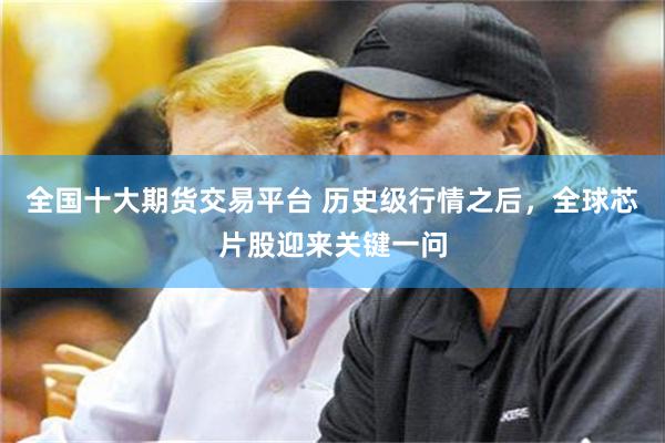 全国十大期货交易平台 历史级行情之后，全球芯片股迎来关键一问
