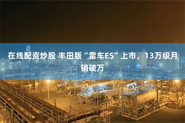 在线配资炒股 丰田版“雷车ES”上市,13万级月销破万