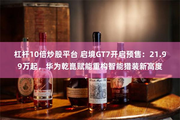 杠杆10倍炒股平台 启境GT7开启预售：21.99万起，华为乾崑赋能重构智能猎装新高度