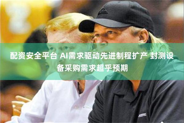 配资安全平台 AI需求驱动先进制程扩产 封测设备采购需求超乎预期