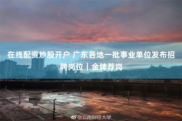 在线配资炒股开户 广东各地一批事业单位发布招聘岗位｜金牌荐岗