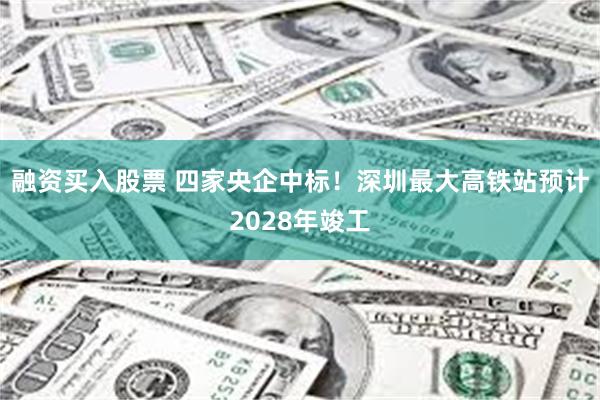 融资买入股票 四家央企中标！深圳最大高铁站预计2028年竣工