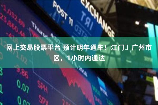 网上交易股票平台 预计明年通车！江门⇌广州市区，1小时内通达
