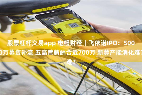 股票杠杆交易app 电鳗财经｜飞依诺IPO：5000万募资补流 五高管薪酬合近700万 新募产能消化难？