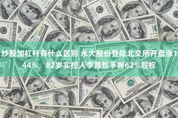 炒股加杠杆有什么区别 永大股份登陆北交所开盘涨144%，82岁实控人李昌哲手握62%股权