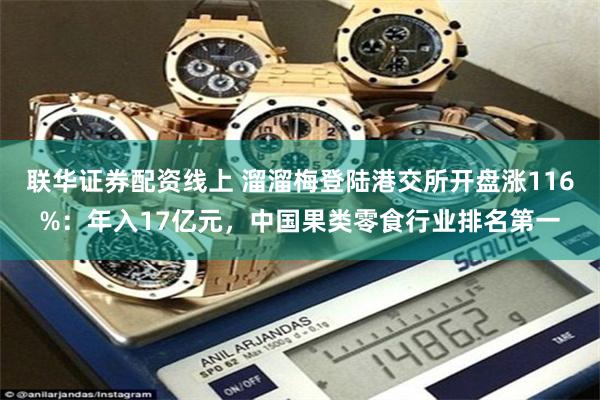 联华证券配资线上 溜溜梅登陆港交所开盘涨116%：年入17亿元，中国果类零食行业排名第一