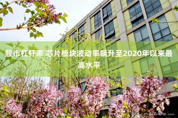 股市杠杆率 芯片板块波动率飙升至2020年以来最高水平