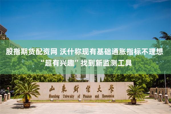 股指期货配资网 沃什称现有基础通胀指标不理想 “超有兴趣”找到新监测工具