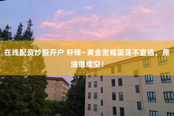 在线配资炒股开户 轩锋—黄金宽幅震荡不宜追，原油继续空！