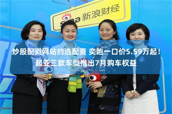 炒股配资网站约选配资 奕跑一口价5.59万起!起亚三款车型推出7月购车权益