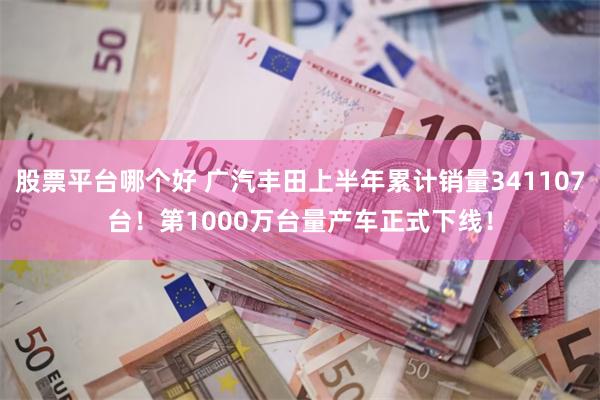 股票平台哪个好 广汽丰田上半年累计销量341107台!第1000万台量产车正式下线!