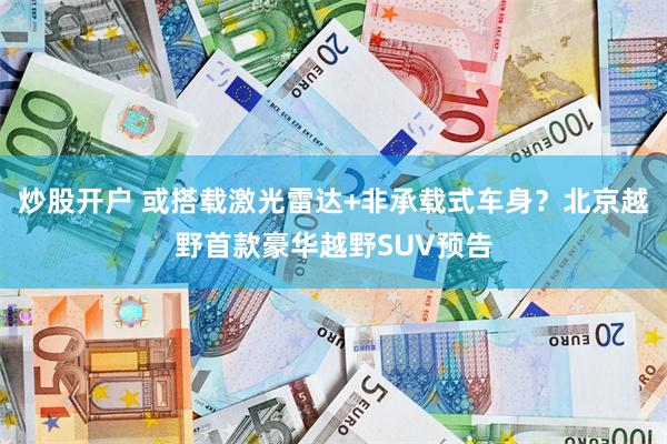 炒股开户 或搭载激光雷达+非承载式车身?北京越野首款豪华越野SUV预告
