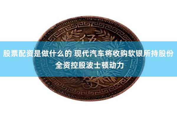 股票配资是做什么的 现代汽车将收购软银所持股份 全资控股波士顿动力