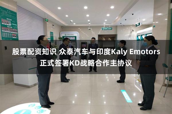 股票配资知识 众泰汽车与印度Kaly Emotors正式签署KD战略合作主协议