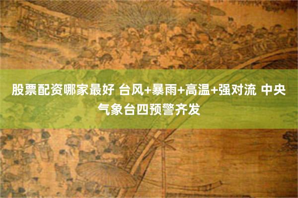 股票配资哪家最好 台风+暴雨+高温+强对流 中央气象台四预警齐发