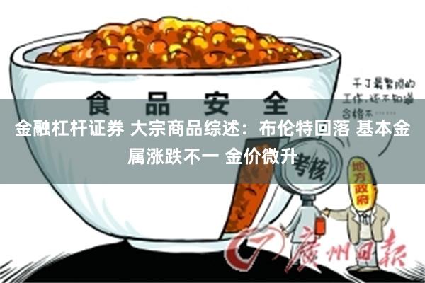 金融杠杆证券 大宗商品综述：布伦特回落 基本金属涨跌不一 金价微升