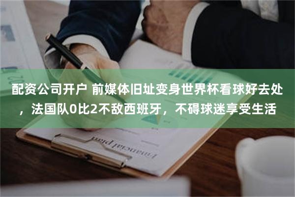 配资公司开户 前媒体旧址变身世界杯看球好去处，法国队0比2不敌西班牙，不碍球迷享受生活