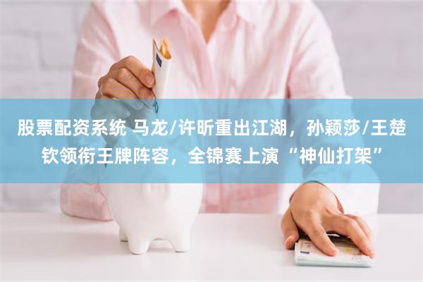 股票配资系统 马龙/许昕重出江湖，孙颖莎/王楚钦领衔王牌阵容，全锦赛上演 “神仙打架”