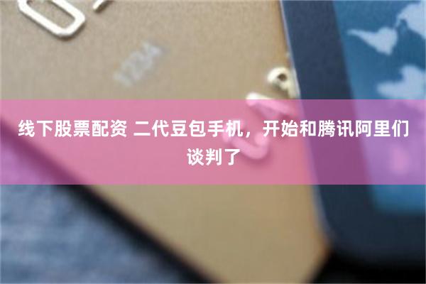 线下股票配资 二代豆包手机，开始和腾讯阿里们谈判了
