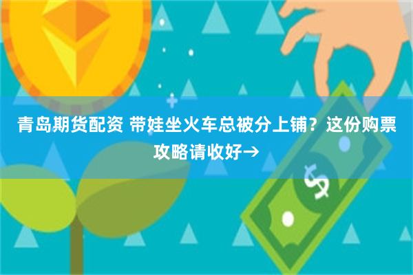 青岛期货配资 带娃坐火车总被分上铺？这份购票攻略请收好→