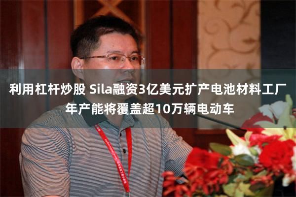 利用杠杆炒股 Sila融资3亿美元扩产电池材料工厂 年产能将覆盖超10万辆电动车