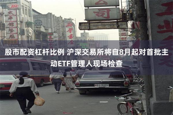 股市配资杠杆比例 沪深交易所将自8月起对首批主动ETF管理人现场检查