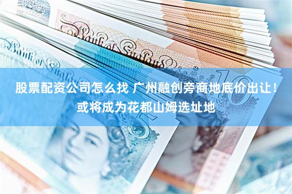 股票配资公司怎么找 广州融创旁商地底价出让！或将成为花都山姆选址地